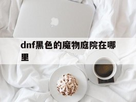 dnf黑色的魔物庭院在哪里(dnf黑色的魔物庭院什么时候开启)