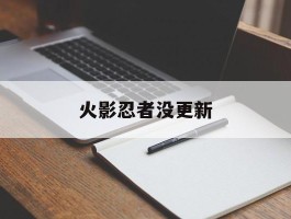 火影忍者没更新(火影忍者没更新了吗)