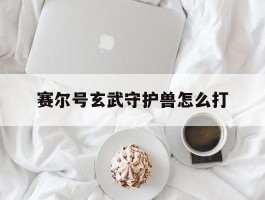 赛尔号玄武守护兽怎么打(赛尔号手游玄武二守boss怎么打)