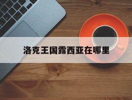 洛克王国露西亚在哪里(洛克王国露西亚boss编号)