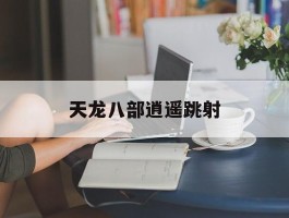 天龙八部逍遥跳射(天龙八部逍遥技能指点攻略)